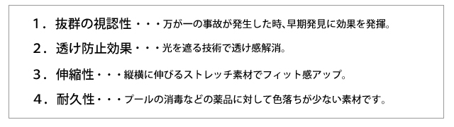 １．抜群の視認性・・・万が一の事故が発生した時、早期発見に効果を発揮。２．透け防止効果・・・光を遮る技術で透け感解消。３．伸縮性・・・縦横に伸びるストレッチ素材でフィット感アップ。４．耐久性・・・プールの消毒などの薬品に対して色落ちが少ない素材です。