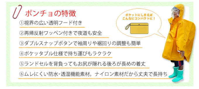 ポンチョの特徴①視界の広い透明フード付き②再帰反射ワッペン付きで夜道も安全③ダブルスナップボタンで袖周りや裾回りの調整も簡単④ポケッタブル仕様で持ち運びもラクラク⑤ランドセルを背負ってもお尻が隠れる後ろが長めの着丈⑥ムレにくい防水・透湿機能素材。ナイロン素材だから丈夫で長持ち