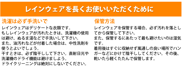 レインウェアを長くお使いいただくために。選択は必ず手洗いで。レインウェアはデリケートな衣類です。もしレインウェアが汚れた時は、洗濯機の使用は避け、ぬるま湯などで手洗いして下さい。また、油汚れなどが付着した場合は、中性洗剤を使うと良いでしょう。干すときは、必ず陰干ししてください。直射日光や洗濯機のドライ機能は避けましょう。ドライクリーニングは絶対にしないでください。保管方法、レインウェアを補完する場合、必ず汚れを落としてから保管してください。また、保管するにあたって最も避けたいのは湿気です。着用後はすぐに収納せず風通しの良い場所でハンガーなどにかけて陰干ししてください。その後乾いたら軽くたたんで保管します。